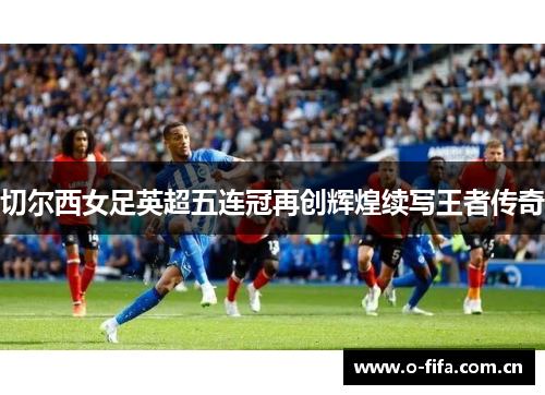 切尔西女足英超五连冠再创辉煌续写王者传奇